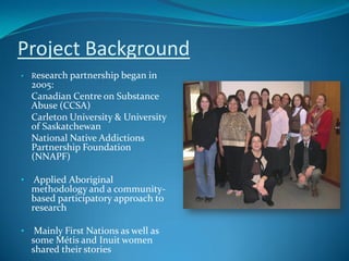 Project Background
•   Research partnership began in
    2005:
    Canadian Centre on Substance
    Abuse (CCSA)
    Carleton University & University
    of Saskatchewan
    National Native Addictions
    Partnership Foundation
    (NNAPF)

•    Applied Aboriginal
    methodology and a community-
    based participatory approach to
    research

•    Mainly First Nations as well as
    some Métis and Inuit women
    shared their stories
 