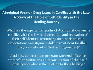 Aboriginal Women Drug Users in Conflict with the Law:
       A Study of the Role of Self-Identity in the
                    Healing Journey

  What are the experiential paths of Aboriginal women in
   conflict with the law in the creation and recreation of
     their self-identity, accounting for associated role
   expectations and stigma, while in treatment for illicit
        drug use (defined as the healing journey)?

    And how do treatment program workers influence
   women’s constitution and reconstitution of their self-
    identity and what is the relation to their healing?
 