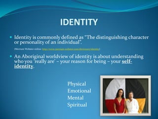 IDENTITY
 Identity is commonly defined as “The distinguishing character
  or personality of an individual”.
  (Merriam Webster online: http://www.merriam-webster.com/dictionary/identity)


 An Aboriginal worldview of identity is about understanding
  who you ‘really are’ – your reason for being – your self-
  identity.


                                                 Physical
                                                 Emotional
                                                 Mental
                                                 Spiritual
 