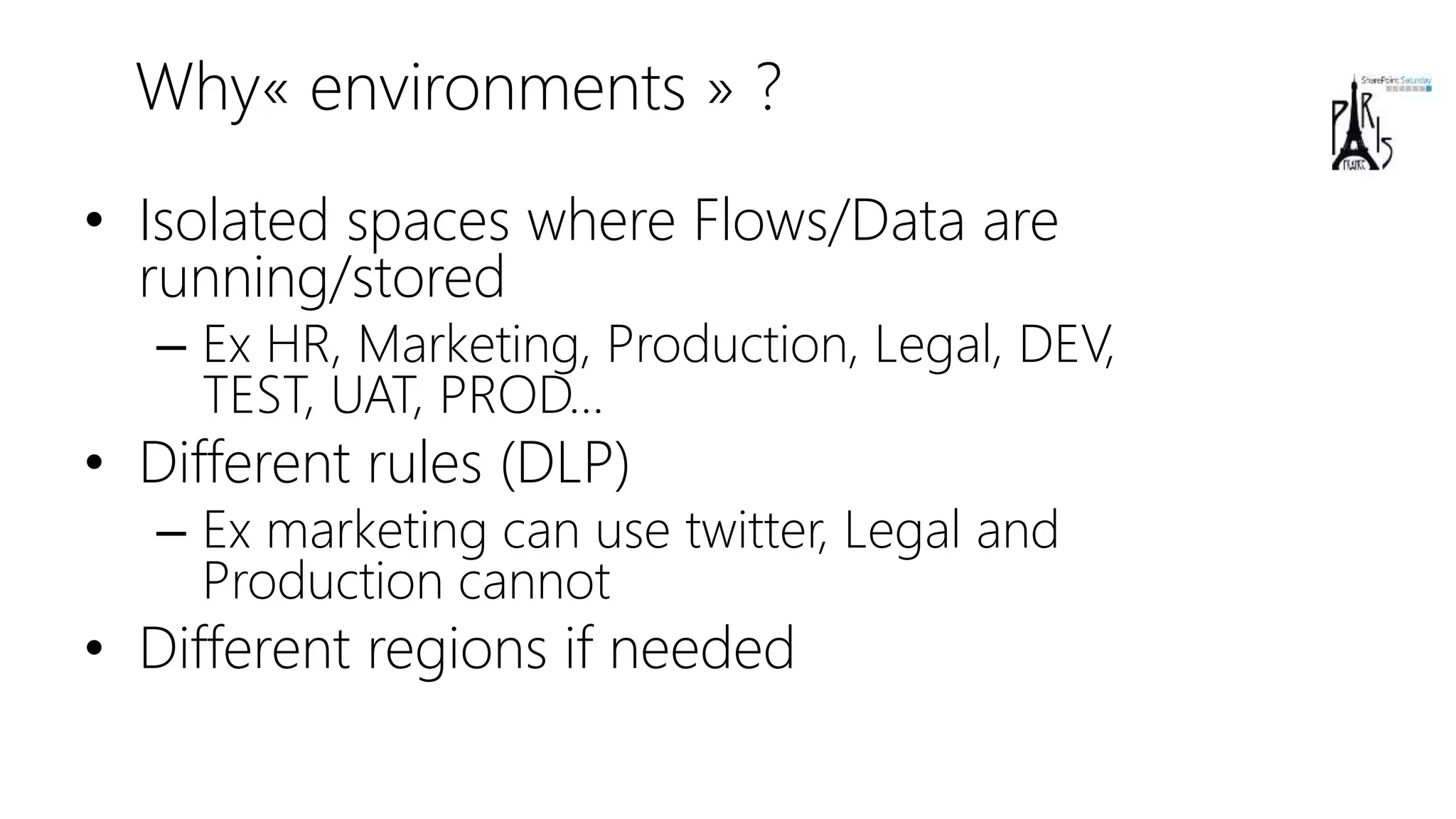Why« environments » ?
• Isolated spaces where Flows/Data are
running/stored
– Ex HR, Marketing, Production, Legal, DEV,
TEST, UAT, PROD…
• Different rules (DLP)
– Ex marketing can use twitter, Legal and
Production cannot
• Different regions if needed
 