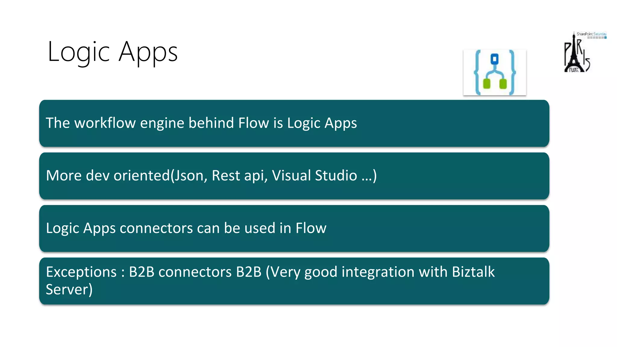 Logic Apps
More dev oriented(Json, Rest api, Visual Studio …)
Logic Apps connectors can be used in Flow
Exceptions : B2B connectors B2B (Very good integration with Biztalk
Server)
The workflow engine behind Flow is Logic Apps
 