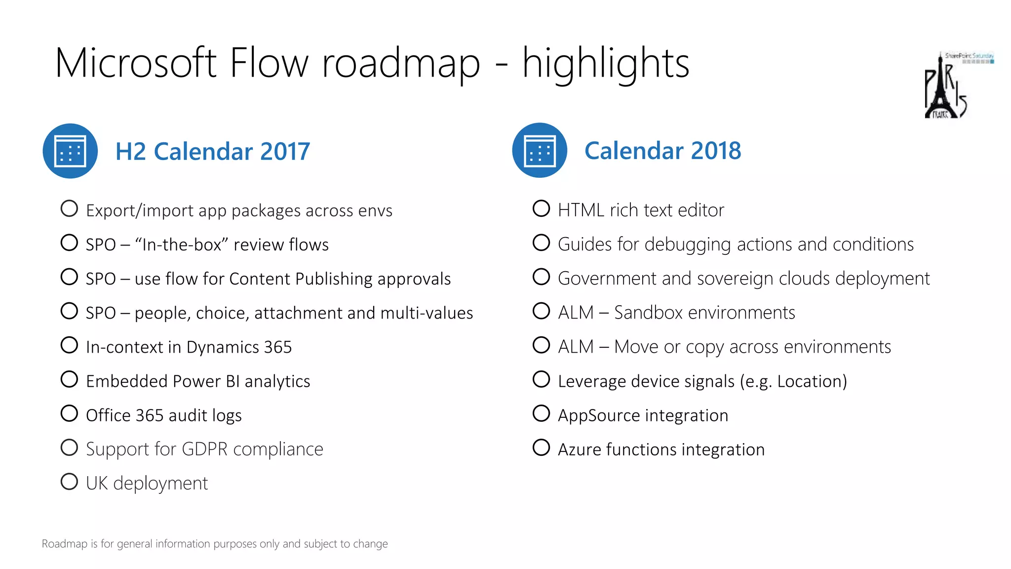 Microsoft Flow roadmap - highlights
H2 Calendar 2017 Calendar 2018
oExport/import app packages across envs
oSPO – “In-the-box” review flows
oSPO – use flow for Content Publishing approvals
oSPO – people, choice, attachment and multi-values
oIn-context in Dynamics 365
oEmbedded Power BI analytics
oOffice 365 audit logs
oSupport for GDPR compliance
oUK deployment
oHTML rich text editor
oGuides for debugging actions and conditions
oGovernment and sovereign clouds deployment
oALM – Sandbox environments
oALM – Move or copy across environments
oLeverage device signals (e.g. Location)
oAppSource integration
oAzure functions integration
 