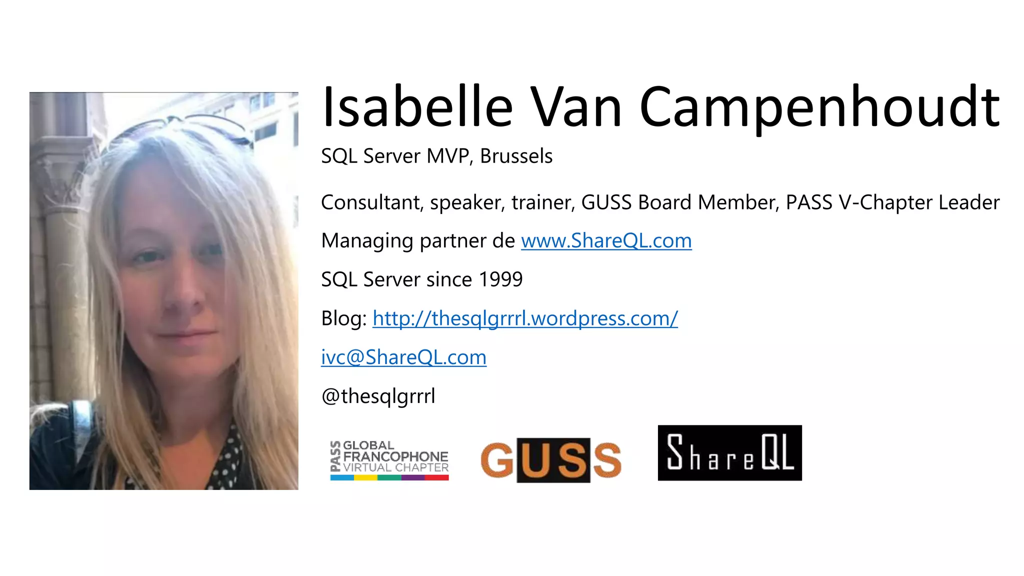 SQL Server MVP, Brussels
Consultant, speaker, trainer, GUSS Board Member, PASS V-Chapter Leader
Managing partner de www.ShareQL.com
SQL Server since 1999
Blog: http://thesqlgrrrl.wordpress.com/
ivc@ShareQL.com
@thesqlgrrrl
Isabelle Van Campenhoudt
 