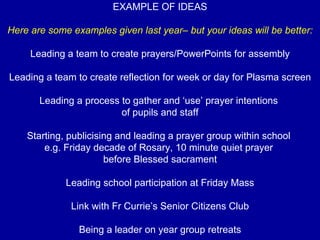 EXAMPLE OF IDEAS Here are some examples given last year– but your ideas will be better: Leading a team to create prayers/PowerPoints for assembly Leading a team to create reflection for week or day for Plasma screen Leading a process to gather and ‘use’ prayer intentions  of pupils and staff Starting, publicising and leading a prayer group within school  e.g. Friday decade of Rosary, 10 minute quiet prayer  before Blessed sacrament Leading school participation at Friday Mass Link with Fr Currie’s Senior Citizens Club Being a leader on year group retreats 