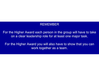 REMEMBER For the Higher Award each person in the group will have to take on a clear leadership role for at least one major task. For the Higher Award you will also have to show that you can work together as a team. 