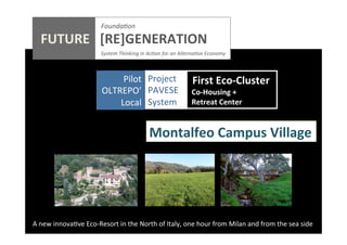 Founda0on	
  

	
  
	
  
	
  
	
  
	
  

FUTURE	
  	
  	
  [RE]GENERATION	
  
	
  

	
  	
  	
  	
  	
  	
  	
  	
  	
  	
  	
  	
  	
  	
  	
  	
  	
  	
  	
  	
  

	
  	
  	
  System	
  Thinking	
  in	
  Ac0on	
  for	
  an	
  Alterna0ve	
  Economy	
  

Pilot	
  	
  	
  Project	
  	
   	
  First	
  Eco-­‐Cluster	
  
	
  
OLTREPO’	
   PAVESE	
   	
  Co-­‐Housing	
  +	
  
Local	
   System	
   	
  Retreat	
  Center	
  
	
  

Montalfeo	
  Campus	
  Village	
  

A	
  new	
  innova;ve	
  Eco-­‐Resort	
  in	
  the	
  North	
  of	
  Italy,	
  one	
  hour	
  from	
  Milan	
  and	
  from	
  the	
  sea	
  side	
  

 