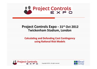  	
  	
  	
  	
  	
  	
  	
  	
  	
  	
  	
  	
  	
  	
  	
  	
  	
  	
  	
  	
  	
  	
  	
  	
  	
  	
  	
  	
  	
  	
  	
  	
  	
  	
  	
  	
  	
  	
  	
  	
  	
  	
  	
  	
  	
  	
  	
  	
  	
  	
  	
  	
  	
  	
  	
  	
  	
  	
  	
  	
  	
  	
  	
  	
  	
  	
  	
  	
  	
  	
  	
  	
  	
  	
  	
  	
  	
  	
  	
  	
  	
  	
  	
  	
  	
  	
  	
  	
  Copyright	
  @	
  2011.	
  All	
  rights	
  reserved	
  
Calcula&ng	
  and	
  Defending	
  Cost	
  Con&ngency	
  
using	
  Ra&onal	
  Risk	
  Models	
  
Project	
  Controls	
  Expo	
  -­‐	
  31st	
  Oct	
  2012	
  
Twickenham	
  Stadium,	
  London	
  	
  
	
  
 