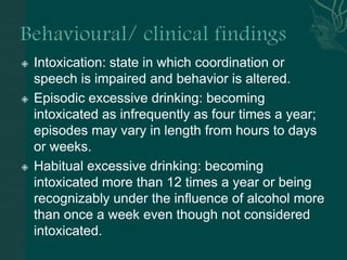  Intoxication: state in which coordination or
speech is impaired and behavior is altered.
 Episodic excessive drinking: becoming
intoxicated as infrequently as four times a year;
episodes may vary in length from hours to days
or weeks.
 Habitual excessive drinking: becoming
intoxicated more than 12 times a year or being
recognizably under the influence of alcohol more
than once a week even though not considered
intoxicated.
 