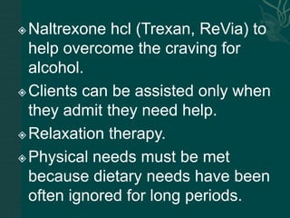 Naltrexone hcl (Trexan, ReVia) to
help overcome the craving for
alcohol.
Clients can be assisted only when
they admit they need help.
Relaxation therapy.
Physical needs must be met
because dietary needs have been
often ignored for long periods.
 