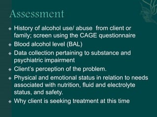  History of alcohol use/ abuse from client or
family; screen using the CAGE questionnaire
 Blood alcohol level (BAL)
 Data collection pertaining to substance and
psychiatric impairment
 Client’s perception of the problem.
 Physical and emotional status in relation to needs
associated with nutrition, fluid and electrolyte
status, and safety.
 Why client is seeking treatment at this time
 