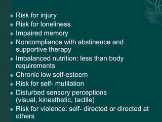  Risk for injury
 Risk for loneliness
 Impaired memory
 Noncompliance with abstinence and
supportive therapy
 Imbalanced nutrition: less than body
requirements
 Chronic low self-esteem
 Risk for self- mutilation
 Disturbed sensory perceptions
(visual, kinesthetic, tactile)
 Risk for violence: self- directed or directed at
others
 
