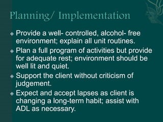  Provide a well- controlled, alcohol- free
environment; explain all unit routines.
 Plan a full program of activities but provide
for adequate rest; environment should be
well lit and quiet.
 Support the client without criticism of
judgement.
 Expect and accept lapses as client is
changing a long-term habit; assist with
ADL as necessary.
 