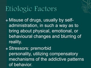  Misuse of drugs, usually by self-
administration, in such a way as to
bring about physical, emotional, or
behavioural changes and blurring of
reality.
 Stressors: premorbid
personality, utilizing compensatory
mechanisms of the addictive patterns
of behavior.
 