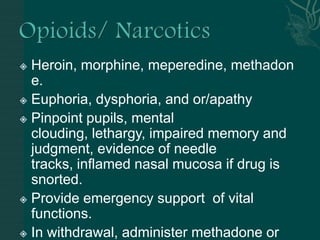  Heroin, morphine, meperedine, methadon
e.
 Euphoria, dysphoria, and or/apathy
 Pinpoint pupils, mental
clouding, lethargy, impaired memory and
judgment, evidence of needle
tracks, inflamed nasal mucosa if drug is
snorted.
 Provide emergency support of vital
functions.
 In withdrawal, administer methadone or
 