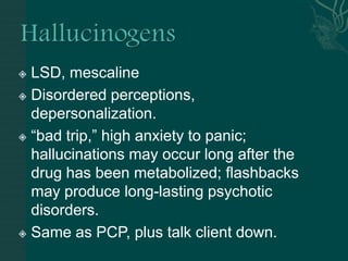  LSD, mescaline
 Disordered perceptions,
depersonalization.
 “bad trip,” high anxiety to panic;
hallucinations may occur long after the
drug has been metabolized; flashbacks
may produce long-lasting psychotic
disorders.
 Same as PCP, plus talk client down.
 