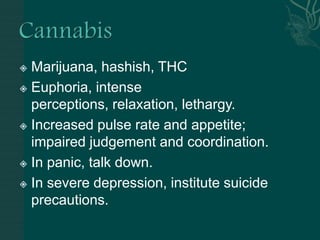  Marijuana, hashish, THC
 Euphoria, intense
perceptions, relaxation, lethargy.
 Increased pulse rate and appetite;
impaired judgement and coordination.
 In panic, talk down.
 In severe depression, institute suicide
precautions.
 