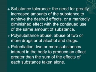  Substance tolerance: the need for greatly
increased amounts of the substance to
achieve the desired effects, or a markedly
diminished effect with the continued use
of the same amount of substance.
 Polysubstance abuse: abuse of two or
more drugs or of alcohol and drugs.
 Potentiation: two or more substances
interact in the body to produce an effect
greater than the sum of the effects of
each substance taken alone.
 