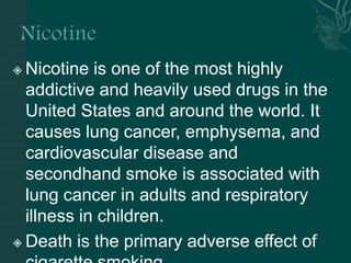  Nicotine is one of the most highly
addictive and heavily used drugs in the
United States and around the world. It
causes lung cancer, emphysema, and
cardiovascular disease and
secondhand smoke is associated with
lung cancer in adults and respiratory
illness in children.
 Death is the primary adverse effect of
 