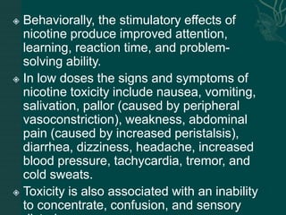  Behaviorally, the stimulatory effects of
nicotine produce improved attention,
learning, reaction time, and problem-
solving ability.
 In low doses the signs and symptoms of
nicotine toxicity include nausea, vomiting,
salivation, pallor (caused by peripheral
vasoconstriction), weakness, abdominal
pain (caused by increased peristalsis),
diarrhea, dizziness, headache, increased
blood pressure, tachycardia, tremor, and
cold sweats.
 Toxicity is also associated with an inability
to concentrate, confusion, and sensory
 