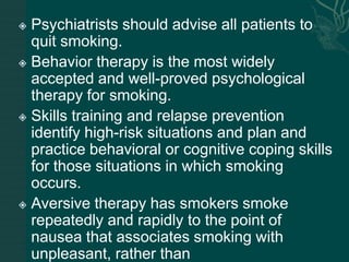  Psychiatrists should advise all patients to
quit smoking.
 Behavior therapy is the most widely
accepted and well-proved psychological
therapy for smoking.
 Skills training and relapse prevention
identify high-risk situations and plan and
practice behavioral or cognitive coping skills
for those situations in which smoking
occurs.
 Aversive therapy has smokers smoke
repeatedly and rapidly to the point of
nausea that associates smoking with
unpleasant, rather than
 