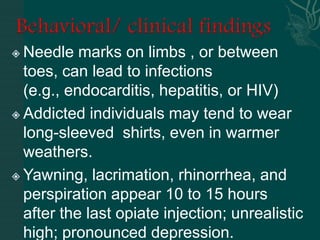  Needle marks on limbs , or between
toes, can lead to infections
(e.g., endocarditis, hepatitis, or HIV)
 Addicted individuals may tend to wear
long-sleeved shirts, even in warmer
weathers.
 Yawning, lacrimation, rhinorrhea, and
perspiration appear 10 to 15 hours
after the last opiate injection; unrealistic
high; pronounced depression.
 