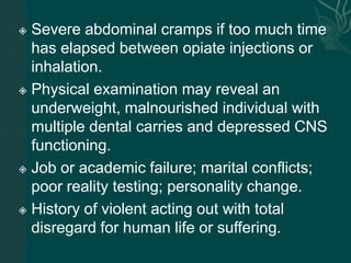  Severe abdominal cramps if too much time
has elapsed between opiate injections or
inhalation.
 Physical examination may reveal an
underweight, malnourished individual with
multiple dental carries and depressed CNS
functioning.
 Job or academic failure; marital conflicts;
poor reality testing; personality change.
 History of violent acting out with total
disregard for human life or suffering.
 