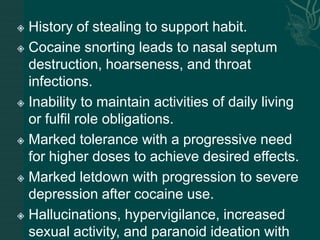  History of stealing to support habit.
 Cocaine snorting leads to nasal septum
destruction, hoarseness, and throat
infections.
 Inability to maintain activities of daily living
or fulfil role obligations.
 Marked tolerance with a progressive need
for higher doses to achieve desired effects.
 Marked letdown with progression to severe
depression after cocaine use.
 Hallucinations, hypervigilance, increased
sexual activity, and paranoid ideation with
 