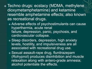  Techno drugs: ecstacy (MDMA, methylene
dioxymetamphetamine) and ketamine
resemble amphetamine effects; also known
as recreational drugs.
 Adverse effects of psychostimulants can cause
hyperthermia, acute renal
failure, depression, panic, psychosis, and
cardiovascular collapse.
 Sleep disorders, depression, high anxiety
levels, hostility, and impulsiveness are all
associated with recreational drug use.
 Sexual assault-rape drug, flunitrazepam
(Rohypnol) produces disinhibition and muscle
relaxation along with antero-grade amnesia;
alcohol potentiate the effects.
 