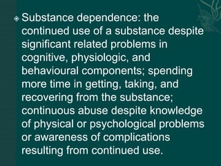  Substance dependence: the
continued use of a substance despite
significant related problems in
cognitive, physiologic, and
behavioural components; spending
more time in getting, taking, and
recovering from the substance;
continuous abuse despite knowledge
of physical or psychological problems
or awareness of complications
resulting from continued use.
 