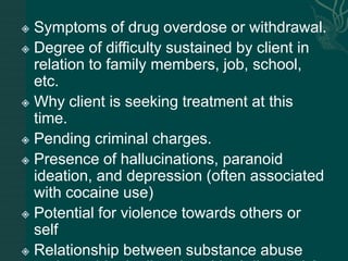  Symptoms of drug overdose or withdrawal.
 Degree of difficulty sustained by client in
relation to family members, job, school,
etc.
 Why client is seeking treatment at this
time.
 Pending criminal charges.
 Presence of hallucinations, paranoid
ideation, and depression (often associated
with cocaine use)
 Potential for violence towards others or
self
 Relationship between substance abuse
 