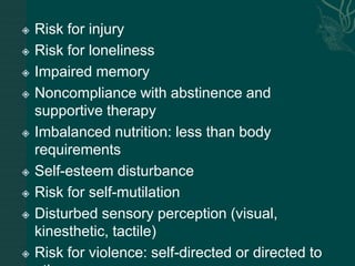  Risk for injury
 Risk for loneliness
 Impaired memory
 Noncompliance with abstinence and
supportive therapy
 Imbalanced nutrition: less than body
requirements
 Self-esteem disturbance
 Risk for self-mutilation
 Disturbed sensory perception (visual,
kinesthetic, tactile)
 Risk for violence: self-directed or directed to
 