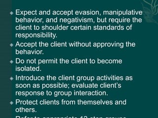  Expect and accept evasion, manipulative
behavior, and negativism, but require the
client to shoulder certain standards of
responsibility.
 Accept the client without approving the
behavior.
 Do not permit the client to become
isolated.
 Introduce the client group activities as
soon as possible; evaluate client’s
response to group interaction.
 Protect clients from themselves and
others.
 