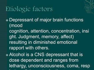  Depressant of major brain functions
(mood
cognition, attention, concentration, insi
ght. Judgment, memory, affect)
resulting in diminished emotional
rapport with others.
 Alcohol is a CNS depressant that is
dose dependent and ranges from
lethargy, unconsciousness, coma, resp
 