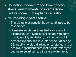  Causation theories range from genetic,
stress, environmental to interpersonal
factors; none fully explains causation.
 Neurobiologic perspective:
 The biologic or genetic theory continues to be
researched.
 Some research has identified subtypes of
alcoholism; one type is associated with early
onset, inability to abstain, and an antisocial
personality; another is a later onset, after age
25, inability to stop drinking once started and a
passive-dependent personality; this latter type
seems to be influenced by the environment.
 