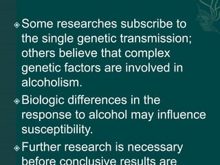 Some researches subscribe to
the single genetic transmission;
others believe that complex
genetic factors are involved in
alcoholism.
Biologic differences in the
response to alcohol may influence
susceptibility.
Further research is necessary
 
