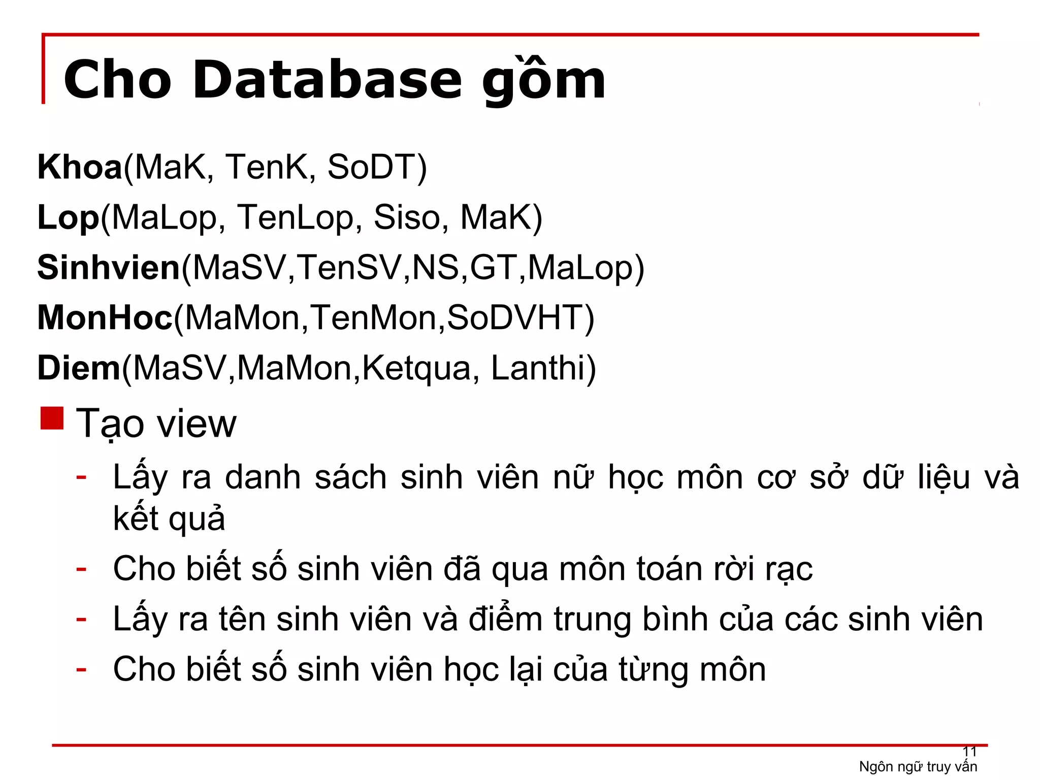 Cho Database gồm
Khoa(MaK, TenK, SoDT)
Lop(MaLop, TenLop, Siso, MaK)
Sinhvien(MaSV,TenSV,NS,GT,MaLop)
MonHoc(MaMon,TenMon,SoDVHT)
Diem(MaSV,MaMon,Ketqua, Lanthi)
 Tạo view
- Lấy ra danh sách sinh viên nữ học môn cơ sở dữ liệu và
kết quả
- Cho biết số sinh viên đã qua môn toán rời rạc
- Lấy ra tên sinh viên và điểm trung bình của các sinh viên
- Cho biết số sinh viên học lại của từng môn
Ngôn ngữ truy vấn
11
 