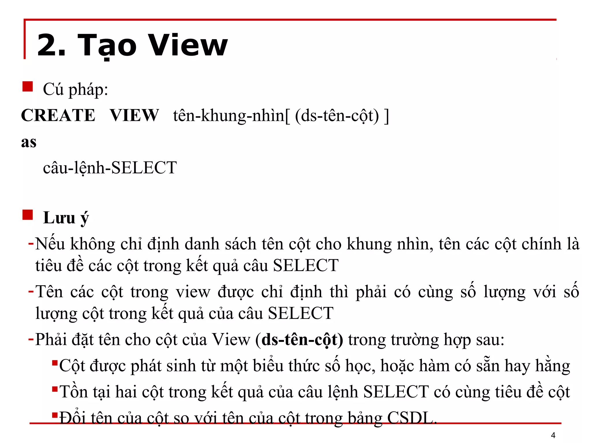 2. Tạo View
 Cú pháp:
CREATE VIEW tên-khung-nhìn[ (ds-tên-cột) ]
as
câu-lệnh-SELECT
 Lưu ý
-Nếu không chỉ định danh sách tên cột cho khung nhìn, tên các cột chính là
tiêu đề các cột trong kết quả câu SELECT
-Tên các cột trong view được chỉ định thì phải có cùng số lượng với số
lượng cột trong kết quả của câu SELECT
-Phải đặt tên cho cột của View (ds-tên-cột) trong trường hợp sau:
Cột được phát sinh từ một biểu thức số học, hoặc hàm có sẵn hay hằng
Tồn tại hai cột trong kết quả của câu lệnh SELECT có cùng tiêu đề cột
Đổi tên của cột so với tên của cột trong bảng CSDL.
4
 