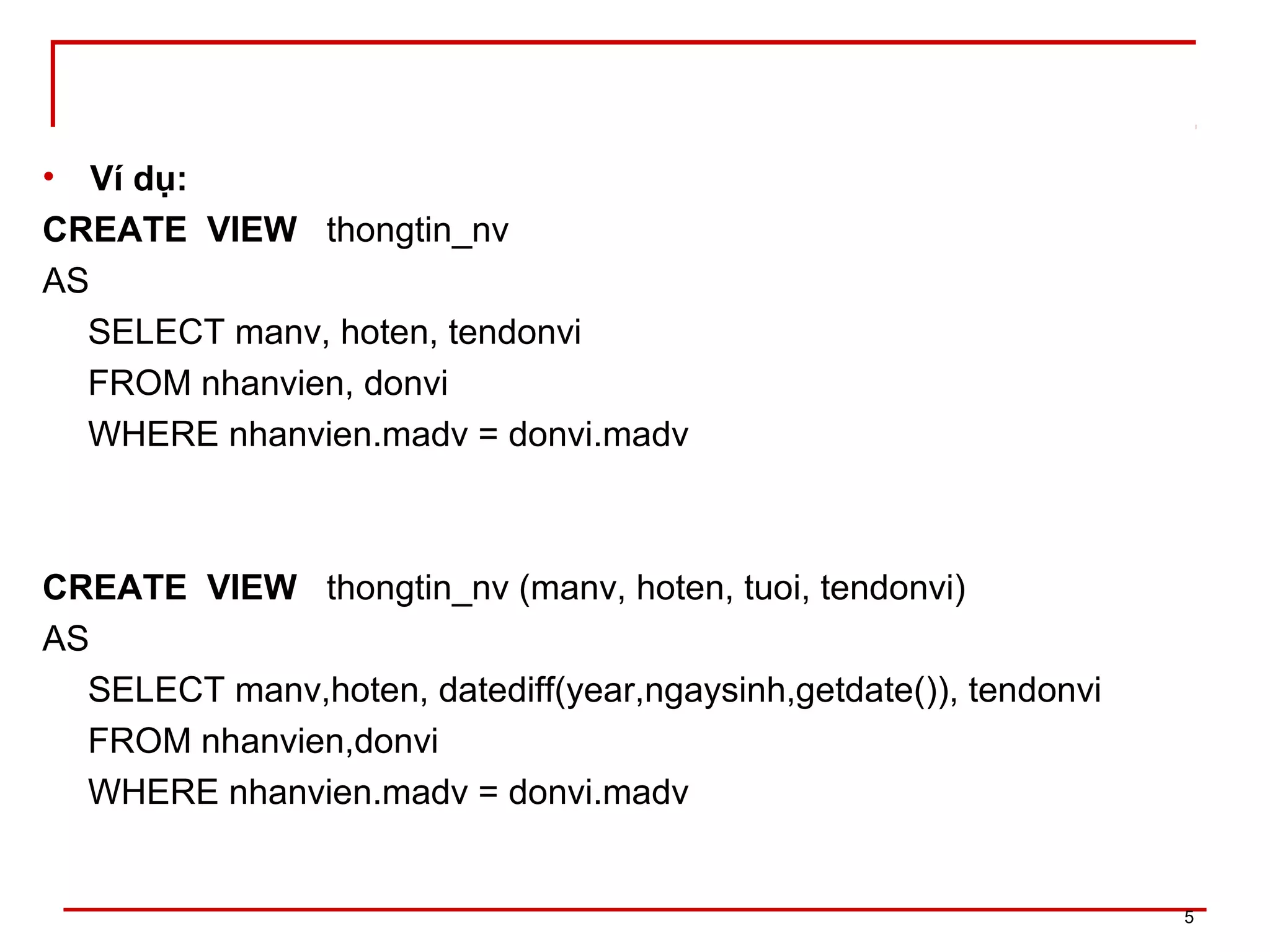 • Ví dụ:
CREATE VIEW thongtin_nv
AS
SELECT manv, hoten, tendonvi
FROM nhanvien, donvi
WHERE nhanvien.madv = donvi.madv
CREATE VIEW thongtin_nv (manv, hoten, tuoi, tendonvi)
AS
SELECT manv,hoten, datediff(year,ngaysinh,getdate()), tendonvi
FROM nhanvien,donvi
WHERE nhanvien.madv = donvi.madv
5
 