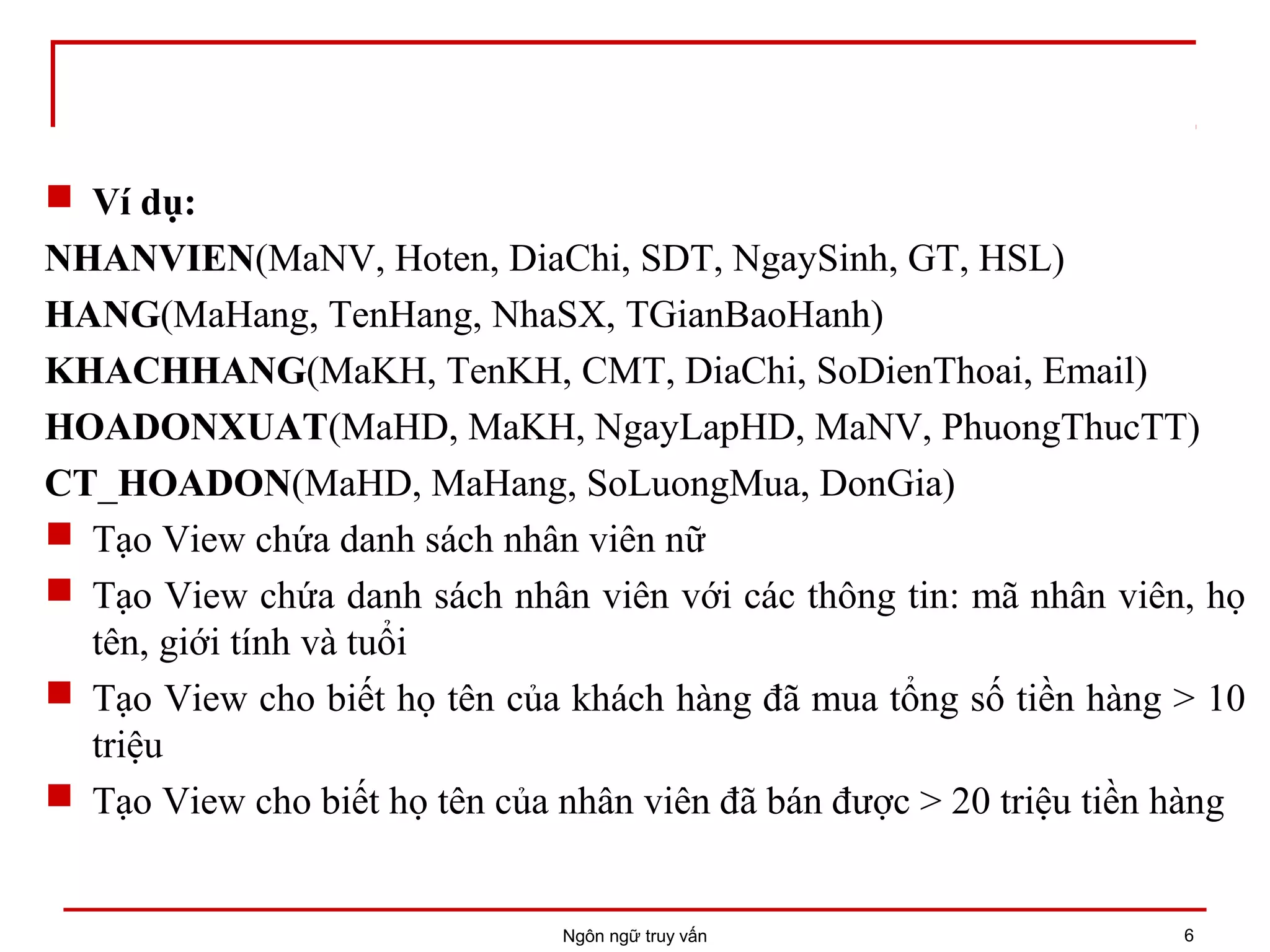  Ví dụ:
NHANVIEN(MaNV, Hoten, DiaChi, SDT, NgaySinh, GT, HSL)
HANG(MaHang, TenHang, NhaSX, TGianBaoHanh)
KHACHHANG(MaKH, TenKH, CMT, DiaChi, SoDienThoai, Email)
HOADONXUAT(MaHD, MaKH, NgayLapHD, MaNV, PhuongThucTT)
CT_HOADON(MaHD, MaHang, SoLuongMua, DonGia)
 Tạo View chứa danh sách nhân viên nữ
 Tạo View chứa danh sách nhân viên với các thông tin: mã nhân viên, họ
tên, giới tính và tuổi
 Tạo View cho biết họ tên của khách hàng đã mua tổng số tiền hàng > 10
triệu
 Tạo View cho biết họ tên của nhân viên đã bán được > 20 triệu tiền hàng
Ngôn ngữ truy vấn 6
 
