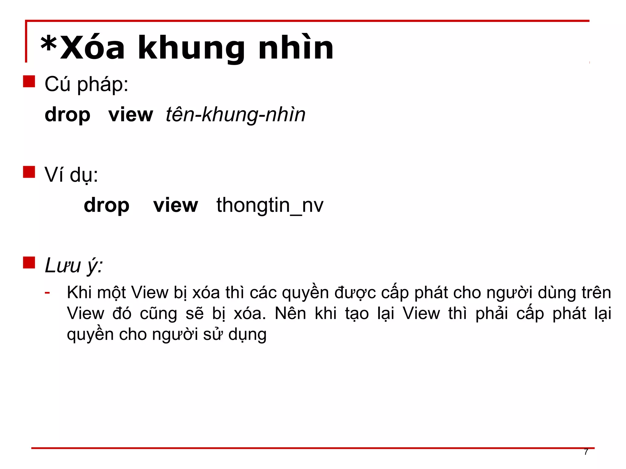 *Xóa khung nhìn
 Cú pháp:
drop view tên-khung-nhìn
 Ví dụ:
drop view thongtin_nv
 Lưu ý:
- Khi một View bị xóa thì các quyền được cấp phát cho người dùng trên
View đó cũng sẽ bị xóa. Nên khi tạo lại View thì phải cấp phát lại
quyền cho người sử dụng
7
 
