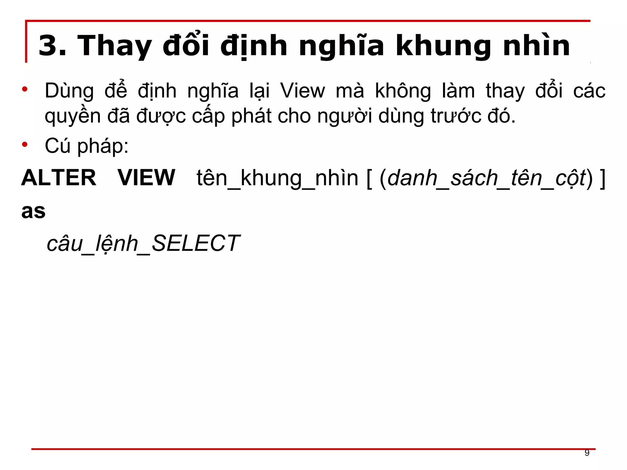 3. Thay đổi định nghĩa khung nhìn
• Dùng để định nghĩa lại View mà không làm thay đổi các
quyền đã được cấp phát cho người dùng trước đó.
• Cú pháp:
ALTER VIEW tên_khung_nhìn [ (danh_sách_tên_cột) ]
as
câu_lệnh_SELECT
9
 