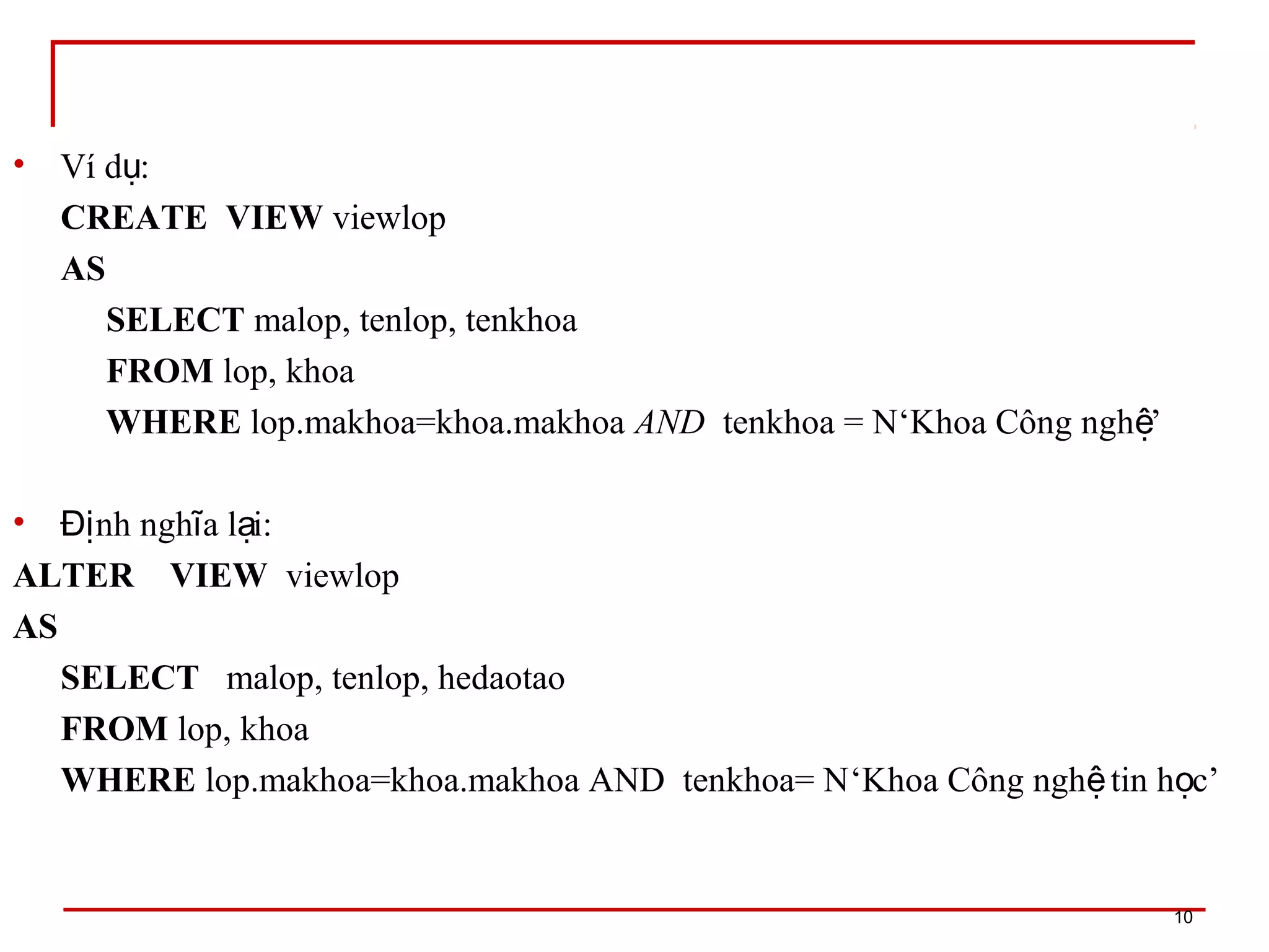 • Ví d :ụ
CREATE VIEW viewlop
AS
SELECT malop, tenlop, tenkhoa
FROM lop, khoa
WHERE lop.makhoa=khoa.makhoa AND tenkhoa = N‘Khoa Công ngh ’ệ
• nh ngh a l i:Đị ĩ ạ
ALTER VIEW viewlop
AS
SELECT malop, tenlop, hedaotao
FROM lop, khoa
WHERE lop.makhoa=khoa.makhoa AND tenkhoa= N‘Khoa Công ngh tin h c’ệ ọ
10
 