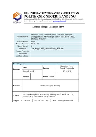 KEMENTERIAN PENDIDIKAN DAN KEBUDAYAAN
POLITEKNIK NEGERI BANDUNG
Jln. Gegerkalong Hilir, Ds. Ciwaruga, Bandung 40012, Kotak Pos 1234, Telepon (022) 2013789, Fax. (022)
2013889 Homepage :www.polban.ac.id Email : polban@polban.ac.id
Lembar Sampul Dokumen B500
Judul Dokumen
Dokumen B500: “Sistem Kendali PID Suhu Ruangan
Menggunakan LM35 Sebagai Sensor dan Driver TRIAC
Berbasis Arduino”
Jenis Dokumen B500
Nomor Dokumen B500 – 01
Nomor Revisi 0
Nama File 2B_Anggia Rizky Ramadhanty_SKB200
Tanggal Penerbitan
Unit Penerbit
Jumlah Halaman
Data Pengusul
Pengusul
Nama
Jabatan
Mahasiswa D – III
Teknik Elektronika
Anggia Rizky R 171311039
Tanggal Tanda Tangan
Lembaga Politeknik Negeri Bandung
Alamat
Jln. Gegerkalong Hilir, Ds. Ciwaruga Bandung 40012, Kotak Pos 1234,
Telepon (022) 2013789, Fax. (022) 2013889
Telepon : 022-2013789 Faks : 022-2013889 Email : polban@polban.ac.id
 