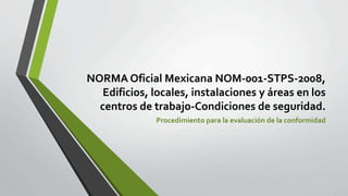 NORMA Oficial Mexicana NOM-001-STPS-2008,
Edificios, locales, instalaciones y áreas en los
centros de trabajo-Condiciones de seguridad.
Procedimiento para la evaluación de la conformidad
 