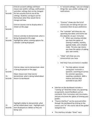 5
Seconds
5
Seconds
12
Seconds
3
Seconds
15
Seconds
15
Seconds
Click on account settings and hover
mouse over profile settings, notifications
and other settings that can be changed.
Do not actually click on any of the
settings. Students can figure out for
themselves what they would like to
change and how.
Click on courses icon to display what is
shown on this page
Click on calendar to demonstrate what is
being displayed on this page
Highlight bar where viewing options for
calendar is being displayed
Click on inbox icon to demonstrate what
is being displayed on the page.
Hover mouse over help icon to
demonstrate what is being talked about.
Return to dashboard
Highlight sidebar to demonstrate what
will be talked about next. Highlight each
item displayed on sidebar as they are
being said.
o In “account settings,” you can change
things like your profile settings and
notifications
o “Courses” shows you the list of
courses you are taking and you can
customize them to your preference.
o The “calendar” will show you any
upcoming due dates and events but
this depends on your instructor.
 When you viewing calendar
you have the option of
viewing it weekly, monthly,
agenda mode, and schedule
mode. The plus sign means
you have the option of adding
your own events.
o “Inbox” will show you any
conversations you have
o And help if any assistance is needed.
 The help options include
asking your instructor a
question, searching on canvas
for common questions,
reporting a problem, AND a
Hotline and chat that
available to you 24/7
 Side Bar on the dashboard includes a
”coming up” feed that shows any upcoming
assignments, recent feedback such as
comments from instructors and classmates,
and you also have the option of viewing your
grades.
 “Course Interface” can be accessed either
through the dashboard by clicking on the
course card “or” the course tab on the global
navigation bar.
 This interface includes “three” main
 