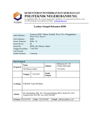 KEMENTERIAN PENDIDIKAN DAN KEBUDAYAAN
POLITEKNIK NEGERI BANDUNG
Jln. Gegerkalong Hilir, Ds. Ciwaruga, Bandung40012, KotakPos 1234,Telepon(022) 2013789,Fax. (022)
2013889 Homepage:www.polban.ac.id Email : polban@polban.ac.id
Lembar Sampul Dokumen B500
Judul Dokumen
Dokumen B500: “Sistem Kendali Water Flow Menggunakan
Water Flow Sensor”
Jenis Dokumen B500
Nomor Dokumen B500 – 01
Nomor Revisi 00
Nama File B500_Abi Marsaa Anhari
Tanggal Penerbitan 7 Juli 2019
Unit Penerbit
Jumlah Halaman 5 halaman
Data Pengusul
Pengusul
Nama Jabatan
Mahasiswa D – III
Teknik Elektronika
Abi Marsaa Anhari 171311034
Tanggal 7 Juli 2019 Tanda
Tangan
Lembaga Politeknik Negeri Bandung
Alamat
Jln. Gegerkalong Hilir, Ds. Ciwaruga Bandung 40012, Kotak Pos 1234,
Telepon (022) 2013789, Fax. (022) 2013889
Telepon :022-2013789 Faks : 022-2013889 Email : polban@polban.ac.id
 