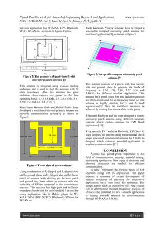 Piyush Paneliya et al. Int. Journal of Engineering Research and Applications www.ijera.com
ISSN : 2248-9622, Vol. 5, Issue 1( Part 1), January 2015, pp.09-13
www.ijera.com 12|P a g e
wireless application like Wi-MAX, GPS, Bluetooth,
Wi-Fi, WLAN etc. as shown in figure 4 below.
Figure 2: The geometry of quad-band U-slot
microstrip patch antenna [7]
This antenna is designed using coaxial feeding
technique and is used to feed the antenna with 50
ohm impedance. Also this antenna has good
radiation characteristics and gains, in the four
operating bands 1.43-1.5 GHz, 2.4–2.55 GHz, 3.8–
3.98 GHz, and 5.2–5.4 GHz.[7]
Syed Imran Hussain Shah and Shahid Bashir, have
developed a multiband microstrip patch antenna for
portable communication system[8] as shown in
figure 3.
Figure 4: Front view of patch antenna
Using combination of U-Shaped and L-Shaped slots
on the ground plane and U-Shaped slot on the fractal
patch of antenna with shorting pin between patch
and ground they have obtain an antenna with size
reduction of 89%as compared to the conventional
antenna. This antenna has high gain and sufficient
impedance bandwidth for each band.[8] It is used for
many applications like in Mobile phone for Wi-
MAX, GSM 1800/ 3G/PCS, Bluetooth, GPS and for
WLAN etc.
Ruchi Kadwane, Vinaya Gohokar, have developed a
low-profile compact microstrip patch antenna for
multiband application[9] as shown in figure 5.
Figure 5: low-profile compact microstrip patch
antenna [9]
This antenna consists of a patch with four narrow
slits and ground plane to generate six bands of
frequency at 1.34, 1.99, 2.98, 3.27, 3.56 and
3.86GHz for different wireless Application. This
antenna has a good return loss and radiation patterns
are Omni-directional for all frequency band. so, this
antenna is highly suitable for L and S band
applications.[9] Here the multiband operation is
achieved by cutting four narrow slits on the patch.
S.Sreenath Kashyap and his team designed a simple
microstrip patch antenna using different substrate
material which enables antenna for ISM Band
application.[10]
Very recently Dr. Vedvyas Dwivedi, Y.P.Costa &
team designed an antenna using metamaterial. An S
shape structured metamaterial antenna for 2.4GHz is
designed which enhances potential application in
wireless communication.[11]
4. CONCLUSION
Antenna has gained prime importance in the
field of communication, security, material testing,
and sensing application. New types of electronic and
photonic structures are needed for efficient
communication.
In table1 represents the various bands of EM
spectrum along with its application. This paper
presents a summary of recent development of
various structures of antennas for microwave
applications have been listed for reference. The
design aspect such as dimension will play crucial
role in determining resonant frequency. Despite of
obstacles the potential for new valuable application
is driving towards research in communication
through Wi-MAX at 3.6GHz.
 
