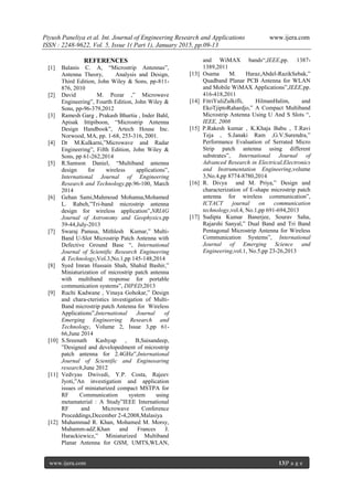 Piyush Paneliya et al. Int. Journal of Engineering Research and Applications www.ijera.com
ISSN : 2248-9622, Vol. 5, Issue 1( Part 1), January 2015, pp.09-13
www.ijera.com 13|P a g e
REFERENCES
[1] Balanis C. A, “Microstrip Antennas”,
Antenna Theory, Analysis and Design,
Third Edition, John Wiley & Sons, pp-811-
876, 2010
[2] David M. Pozar ,” Microwave
Engineering”, Fourth Edition, John Wiley &
Sons, pp-96-379,2012
[3] Ramesh Garg , Prakash Bhartia , Inder Bahl,
Apisak Ittipiboon, “Microstrip Antenna
Design Handbook”, Artech House Inc.
Norwood, MA, pp. 1-68, 253-316, 2001.
[4] Dr M.Kulkarni,”Microwave and Radar
Engineering”, Fifth Edition, John Wiley &
Sons, pp 61-262,2014
[5] R.Samson Daniel, “Multiband antenna
design for wireless applications”,
International Journal of Engineering
Research and Technology,pp.96-100, March
2014
[6] Gehan Sami,Mahmoud Mohanna,Mohamed
L. Rabeh,”Tri-band microstrip antenna
design for wireless application”,NRIAG
Journal of Astronomy and Geophysics,pp
39-44,July-2013
[7] Swaraj Panusa, Mithlesh Kumar,” Multi-
Band U-Slot Microstrip Patch Antenna with
Defective Ground Base “, International
Journal of Scientific Research Engineering
& Technology,Vol.3,No.1,pp 145-148,2014
[8] Syed Imran Hussain Shah, Shahid Bashir,”
Miniaturization of microstrip patch antenna
with multiband response for portable
communication systems”, DIPED,2013
[9] Ruchi Kadwane , Vinaya Gohokar,” Design
and chara-cteristics investigation of Multi-
Band microstrip patch Antenna for Wireless
Applications”,International Journal of
Emerging Engineering Research and
Technology, Volume 2, Issue 3,pp 61-
66,June 2014
[10] S.Sreenath Kashyap , B,Saisandeep,
”Designed and developedment of microstrip
patch antenna for 2.4GHz”,International
Journal of Scientific and Engineearing
research,June 2012
[11] Vedvyas Dwivedi, Y.P. Costa, Rajeev
Jyoti,”An investigation and application
issues of miniaturized compact MSTPA for
RF Communication system using
metamaterial : A Study”IEEE International
RF and Microwave Conference
Proceddings,December 2-4,2008,Malasiya
[12] Muhammad R. Khan, Mohamed M. Morsy,
Muhamm-adZ.Khan and Frances J.
Harackiewicz,” Miniaturized Multiband
Planar Antenna for GSM, UMTS,WLAN,
and WiMAX bands“,IEEE,pp. 1387-
1389,2011
[13] Osama M. Haraz,Abdel-RazikSebak,”
Quadband Planar PCB Antenna for WLAN
and Mobile WiMAX Applications”,IEEE,pp.
416-418,2011
[14] FitriYuliZulkifli, HilmanHalim, and
EkoTjiptoRahardjo,” A Compact Multiband
Microstrip Antenna Using U And S Slots “,
IEEE, 2008
[15] P.Rakesh kumar , K.Khaja Babu , T.Ravi
Teja , S.Janaki Ram ,G.V.Surendra,”
Performance Evaluation of Serrated Micro
Strip patch antenna using different
substrates”, International Journal of
Advanced Research in Electrical,Electronics
and Instrumentation Engineering,volume
3,No.4,pp 8774-8780,2014
[16] R. Divya and M. Priya,” Design and
characterization of E-shape microstrip patch
antenna for wireless communication”,
ICTACT journal on communication
technology,vol.4, No.1,pp 691-694,2013
[17] Sudipta Kumar Banerjee, Sourav Saha,
Rajarshi Sanyal,” Dual Band and Tri Band
Pentagonal Microstrip Antenna for Wireless
Communication Systems”, International
Journal of Emerging Science and
Engineering,vol.1, No.5,pp 23-26,2013
 