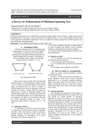 Nimesh Patel Int. Journal of Engineering Research and Applications www.ijera.com
ISSN : 2248-9622, Vol. 5, Issue 1( Part 3), January 2015, pp.06-10
www.ijera.com 6 | P a g e
A Survey on: Enhancement of Minimum Spanning Tree
Nimesh Patel*, Dr. K. M. Patel**
*(Department of Computer Engineering, R K University at Rajkot, INDIA)
** (Department of Computer Engineering, R K University at Rajkot, INDIA)
ABSTRACT
Minimum spanning tree can be obtained for connected weighted edges with no negative weight using classical
algorithms such as Boruvka’s, Prim’s and Kruskal. This paper presents a survey on the classical and the more
recent algorithms with different techniques. This survey paper also contains comparisons of MST algorithm and
their advantages and disadvantages.
Keywords – Cord, DWCM, FCM, Graph, LC-MST, MST, Tree
I. INTRODUCTION
A Minimum Spanning Tree of a weighted graph
is a spanning tree in which the sum of the weight of
all its edges is a minimum of all such possible
spanning tree of the graph. Minimum spanning Tree
must be finding from the Graph. A collection of
vertices and edges makes a graph, and each edge
connects a pair of vertices [1, 2, 3, 4,].
Fig.1 graph and its MST
There are two types of graph, Directed graph and
undirected graph. A directed graph is graph in which
a set of vertices are connected together, where all the
edges are directed from one vertex to another. A
directed graph is also known as digraph or a directed
network. In contrast, a graph where the edges are
bidirectional is called an undirected graph. In the
directed graph edges have a direction associated with
them. An undirected graph is one in which edges have
no orientation. The edge (a, b) is identical to the edge
(b, a).The maximum number of edges in an
undirected graph without a self-loop is n (n - 1)/2
[10].
1.1 Application of MST
1.1. Applications of MST are used in the design
of computer and communication networks, telephone
networks, links road network, islands connection,
pipeline network, electrical circuits, utility circuit
printing, obtaining an independent set of circuit
equations for an electrical network, etc.
1.1.2 It offers a method of solution to other problems
to which it applies less directly, such as network
reliability, clustering and classification problems.
1.1.3 Used to find the approximation solution for the
NP hard problems.
1.2 Objective of MST
1.2.1 To minimize cost of the tree spanning tree
for both directed and undirected.
1.2.2 To minimize load on the network.
1.2.3 To eliminate the cycle from the graph from
the MST.
1.2.4 To improve the complexity of the MST.
II. MST CLASSICAL ALGORITHM
There are various classical algorithms available
which describe below.
Kruskal’s , Prim's and Boruvka’s algorithm is a
greedy algorithm which used to find a minimum
spanning tree for a connected weighted undirected
graph. This means when the total weight of all the
edges is minimized in the tree, at that time it finds a
subset of the edges which forms a tree which includes
every vertex
2.1 Kruskal algorithm:
This algorithm first appeared in Proceedings of
the American Mathematical Society during 1956, and
was written by Joseph Kruskal. In Kruskal’s
algorithm all edges are shorted in non decreasing
order and selected the lowest edges first for becoming
a minimum spanning tree. If there is a cycle generated
during the implantation then selected edges will be
removed from the graph and next lowest edges are
selected. This will repeat till (n-1) edges will be added
in to the graph. Using simple data structure Kruskal's
algorithm complexity is O (E log E) time, or
equivalently, O (E log V) time. Where E is the
number of edges in the graph and V is the number of
vertices [1, 2, 21,].
Advantages are:
RESEARCH ARTICLE OPEN ACCESS
 
