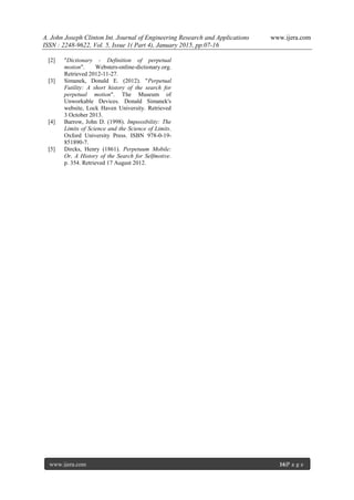 A. John Joseph Clinton Int. Journal of Engineering Research and Applications www.ijera.com
ISSN : 2248-9622, Vol. 5, Issue 1( Part 4), January 2015, pp.07-16
www.ijera.com 16|P a g e
[2] "Dictionary - Definition of perpetual
motion". Websters-online-dictionary.org.
Retrieved 2012-11-27.
[3] Simanek, Donald E. (2012). "Perpetual
Futility: A short history of the search for
perpetual motion". The Museum of
Unworkable Devices. Donald Simanek's
website, Lock Haven University. Retrieved
3 October 2013.
[4] Barrow, John D. (1998). Impossibility: The
Limits of Science and the Science of Limits.
Oxford University Press. ISBN 978-0-19-
851890-7.
[5] Dircks, Henry (1861). Perpetuum Mobile:
Or, A History of the Search for Selfmotive.
p. 354. Retrieved 17 August 2012.
 